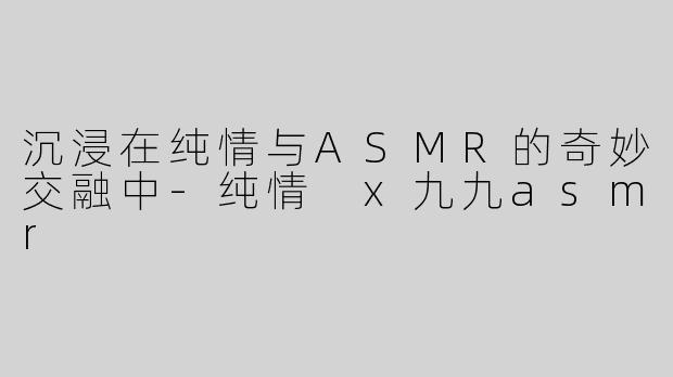 沉浸在纯情与ASMR的奇妙交融中-纯情 x九九asmr