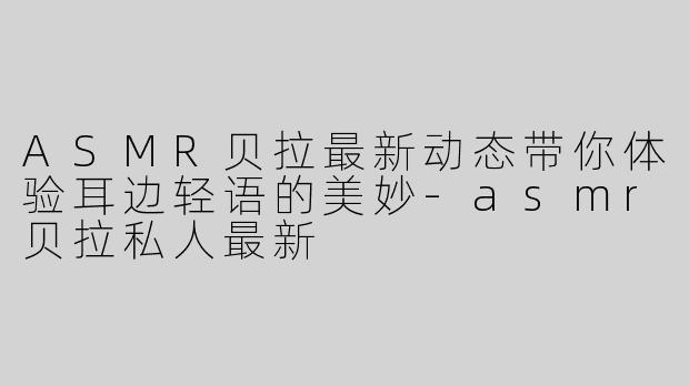 ASMR贝拉最新动态带你体验耳边轻语的美妙-asmr贝拉私人最新