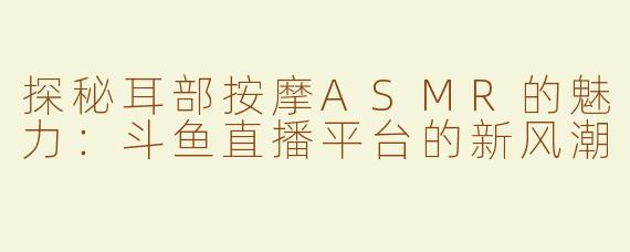 探秘耳部按摩ASMR的魅力：斗鱼直播平台的新风潮