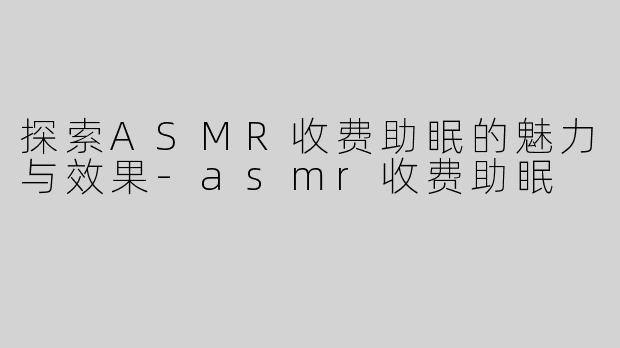 探索ASMR收费助眠的魅力与效果-asmr收费助眠