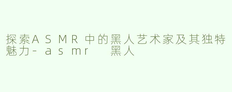 探索ASMR中的黑人艺术家及其独特魅力-asmr 黑人