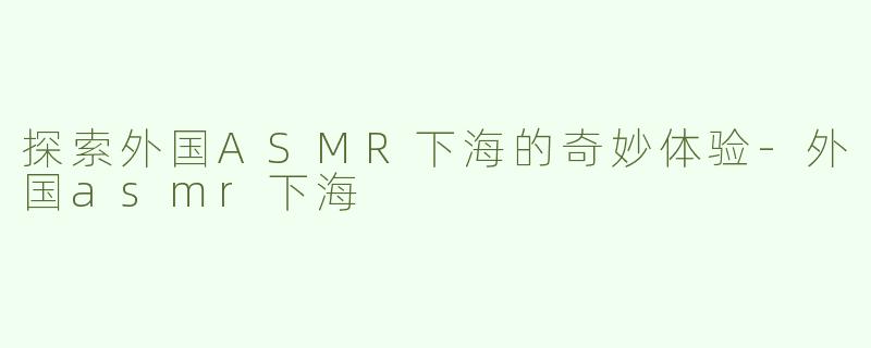 探索外国ASMR下海的奇妙体验-外国asmr下海