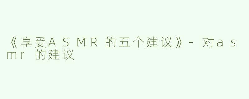 《享受ASMR的五个建议》-对asmr的建议