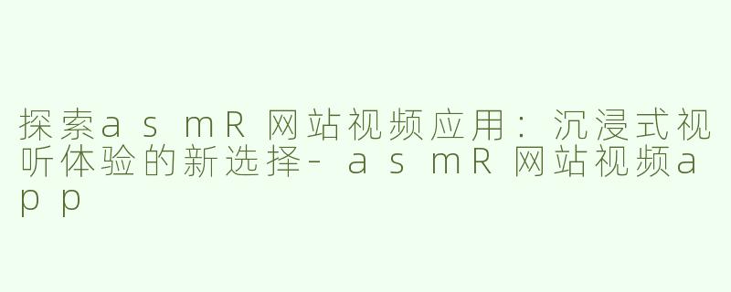 探索asmR网站视频应用：沉浸式视听体验的新选择-asmR网站视频app
