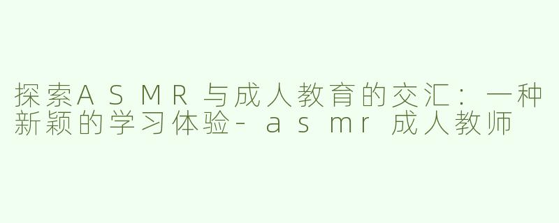 探索ASMR与成人教育的交汇：一种新颖的学习体验