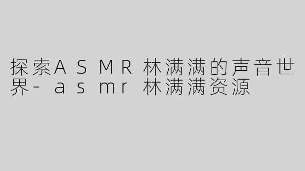 探索ASMR林满满的声音世界-asmr林满满资源
