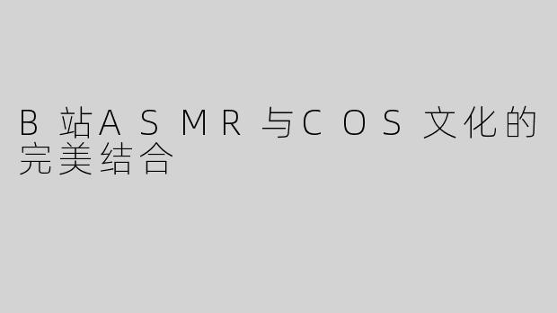 B站ASMR与COS文化的完美结合