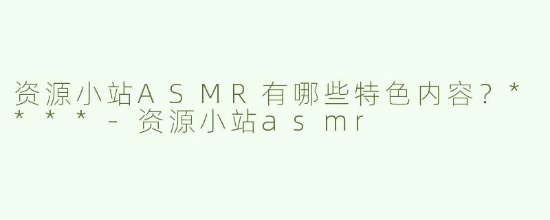 资源小站ASMR有哪些特色内容？****
