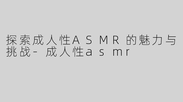 探索成人性ASMR的魅力与挑战-成人性asmr