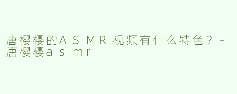 唐樱樱的ASMR视频有什么特色？-唐樱樱asmr