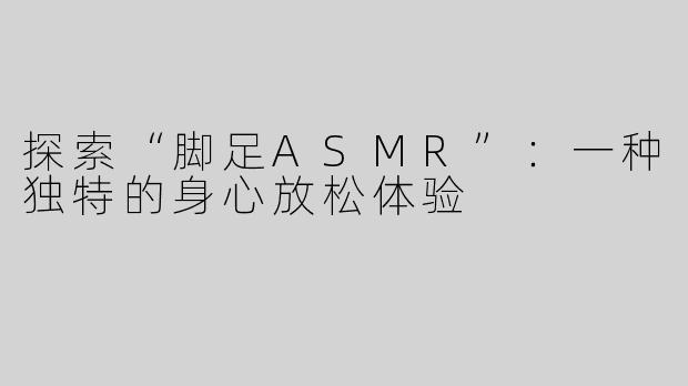 探索“脚足ASMR”：一种独特的身心放松体验