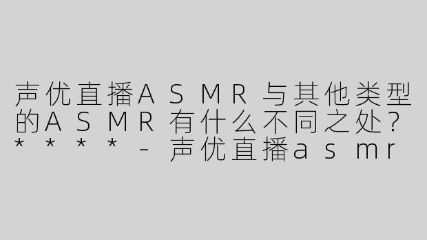 声优直播ASMR与其他类型的ASMR有什么不同之处？****