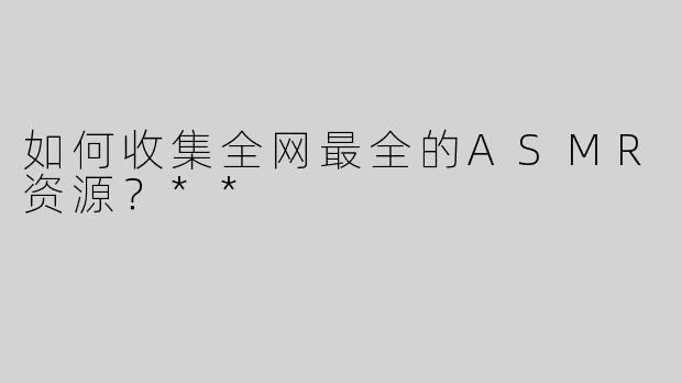 如何收集全网最全的ASMR资源？**