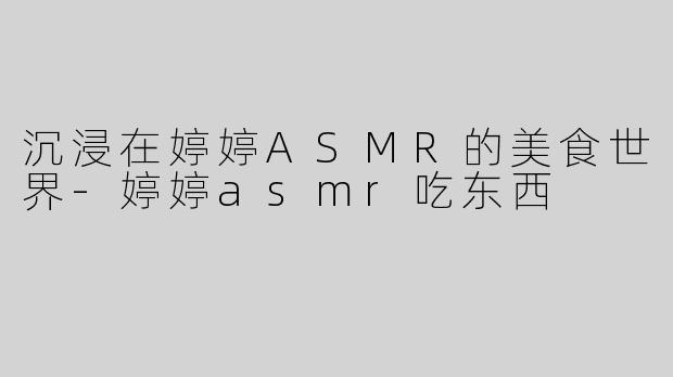 沉浸在婷婷ASMR的美食世界-婷婷asmr吃东西