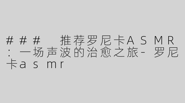 ### 推荐罗尼卡ASMR：一场声波的治愈之旅-罗尼卡asmr