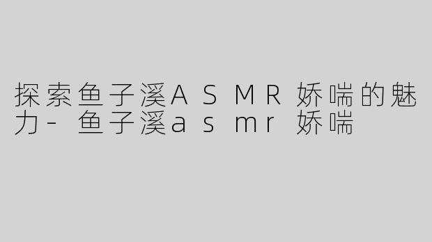 探索鱼子溪ASMR娇喘的魅力-鱼子溪asmr娇喘