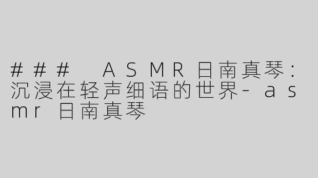 ### ASMR日南真琴：沉浸在轻声细语的世界-asmr日南真琴