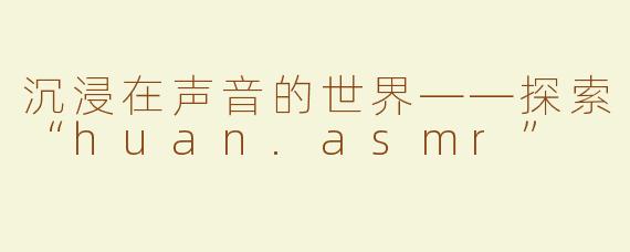 沉浸在声音的世界——探索“huan.asmr”