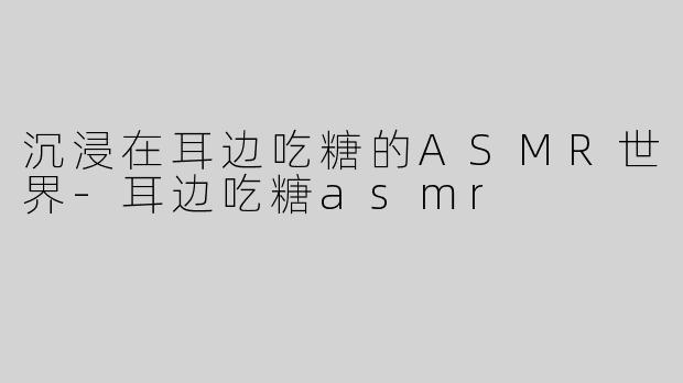 沉浸在耳边吃糖的ASMR世界-耳边吃糖asmr
