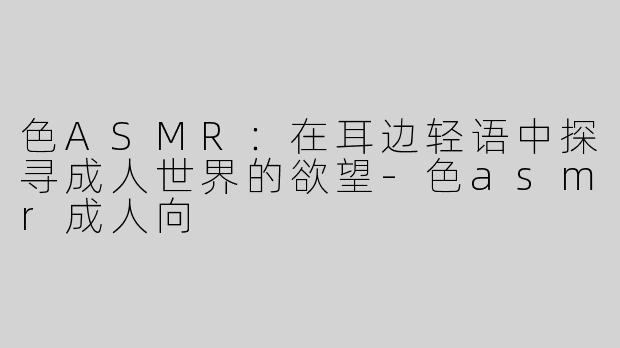 色ASMR：在耳边轻语中探寻成人世界的欲望-色asmr成人向