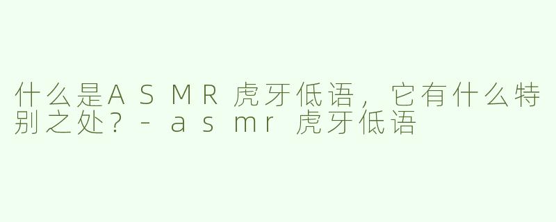 什么是ASMR虎牙低语，它有什么特别之处？
