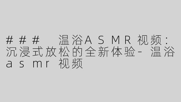 ### 温浴ASMR视频：沉浸式放松的全新体验-温浴asmr视频