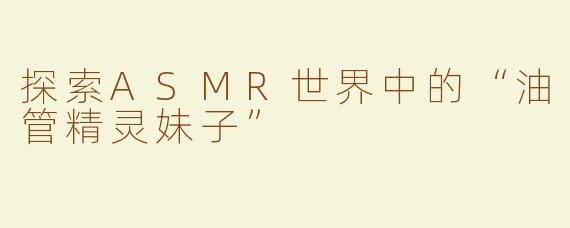 探索ASMR世界中的“油管精灵妹子”