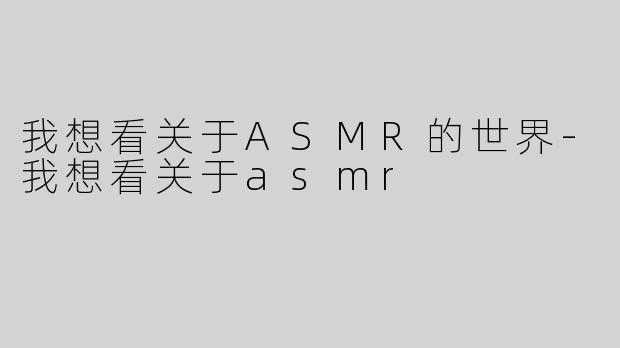 我想看关于ASMR的世界-我想看关于asmr