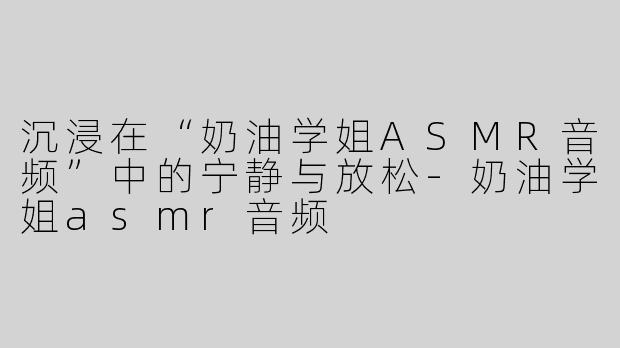 沉浸在“奶油学姐ASMR音频”中的宁静与放松-奶油学姐asmr音频