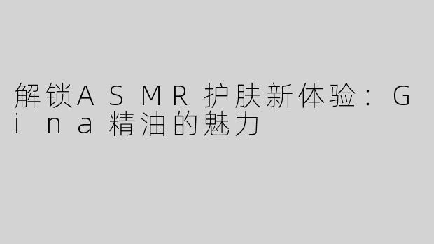 解锁ASMR护肤新体验：Gina精油的魅力