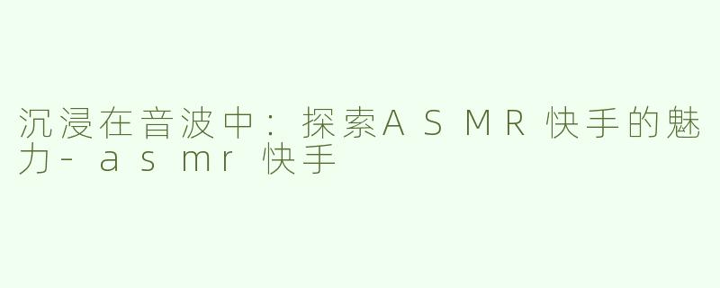 沉浸在音波中：探索ASMR快手的魅力-asmr快手