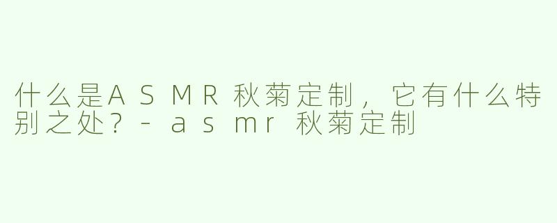 什么是ASMR秋菊定制，它有什么特别之处？