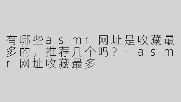 有哪些asmr网址是收藏最多的，推荐几个吗？-asmr网址收藏最多