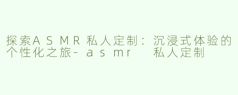探索ASMR私人定制：沉浸式体验的个性化之旅-asmr 私人定制