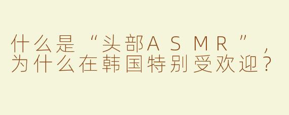 什么是“头部ASMR”，为什么在韩国特别受欢迎？