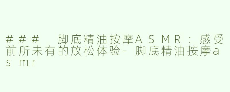 ### 脚底精油按摩ASMR：感受前所未有的放松体验-脚底精油按摩asmr