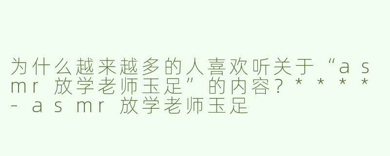 为什么越来越多的人喜欢听关于“asmr放学老师玉足”的内容？****