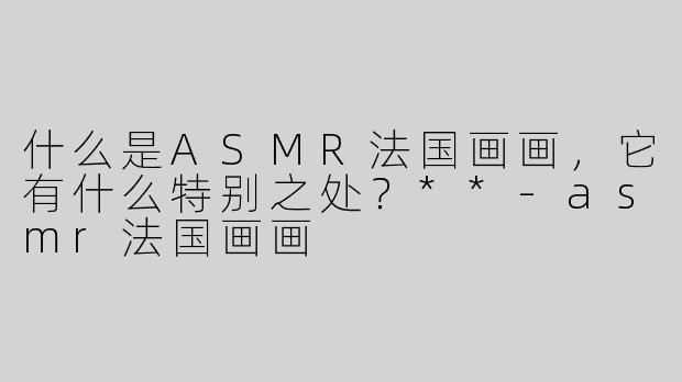 什么是ASMR法国画画，它有什么特别之处？**