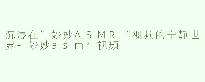 沉浸在”妙妙ASMR“视频的宁静世界-妙妙asmr视频