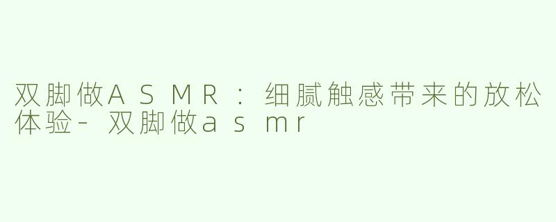 双脚做ASMR：细腻触感带来的放松体验-双脚做asmr