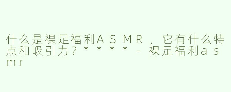 什么是裸足福利ASMR，它有什么特点和吸引力？****