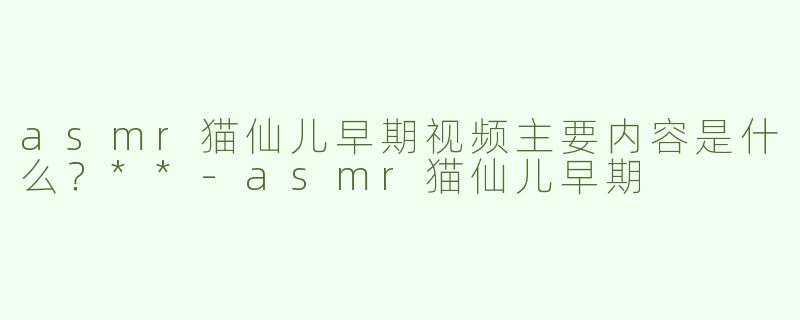 asmr猫仙儿早期视频主要内容是什么？**