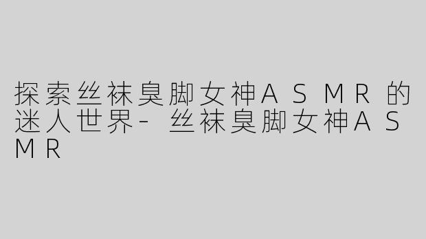 探索丝袜臭脚女神ASMR的迷人世界