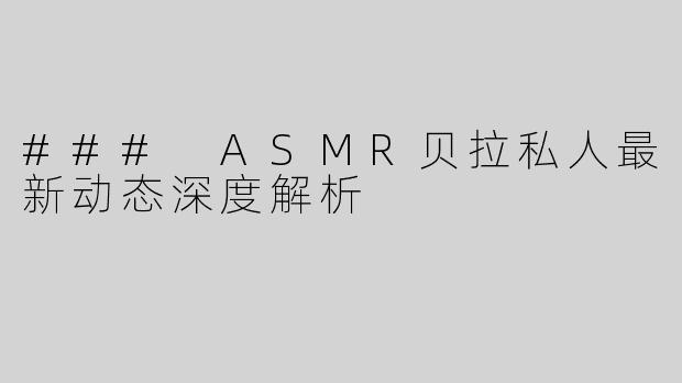 ### ASMR贝拉私人最新动态深度解析