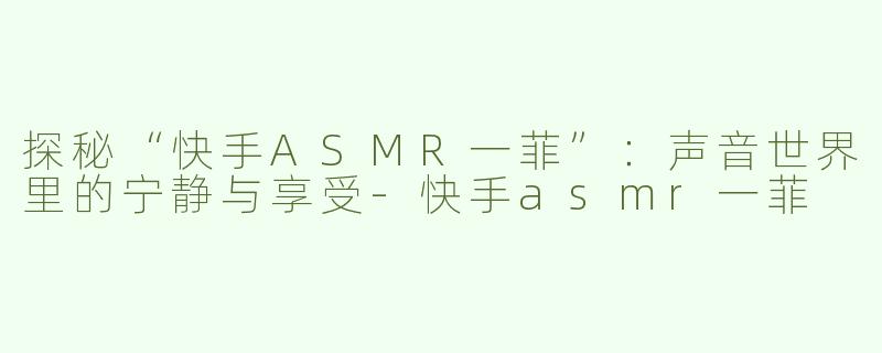 探秘“快手ASMR一菲”：声音世界里的宁静与享受-快手asmr一菲