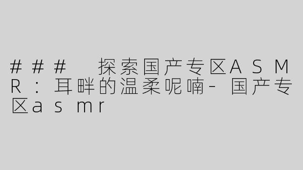 ### 探索国产专区ASMR：耳畔的温柔呢喃