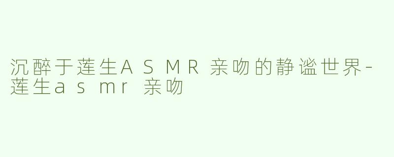 沉醉于莲生ASMR亲吻的静谧世界-莲生asmr亲吻