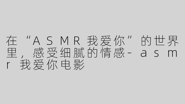 在“ASMR我爱你”的世界里，感受细腻的情感-asmr我爱你电影