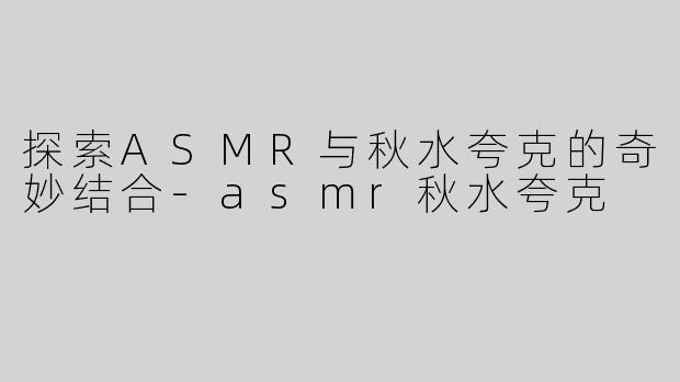 探索ASMR与秋水夸克的奇妙结合-asmr秋水夸克