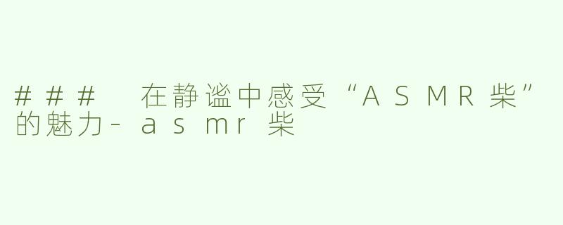 ### 在静谧中感受“ASMR柴”的魅力-asmr柴